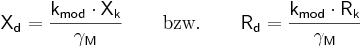  \mathsf {X_{d} = \frac{k_{mod} \cdot X_{k}}{\gamma_{M}}  \qquad \mbox{bzw.} \qquad R_{d} = \frac{k_{mod} \cdot R_{k}}{\gamma_{M}}} 