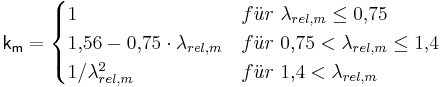  \mathsf { k_{m} = \begin{cases} 1 & f \ddot u r\ \lambda_{rel,m} \le 0{,}75 \\ 1{,}56 - 0{,}75 \cdot \lambda_{rel,m} & f \ddot u r\ 0{,}75 < \lambda_{rel,m} \le 1{,}4 \\ 1 / \lambda_{rel,m}^2 & f \ddot u r\ 1{,}4 < \lambda_{rel,m} \end{cases} } 